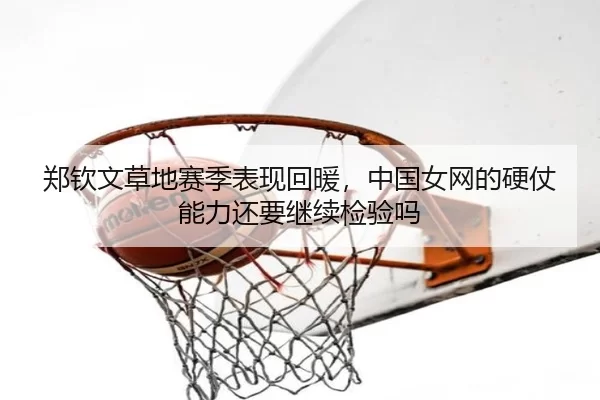 郑钦文草地赛季表现回暖，中国女网的硬仗能力还要继续检验吗